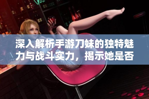 深入解析手游刀妹的独特魅力与战斗实力，揭示她是否真正值得玩家一试的女神角色