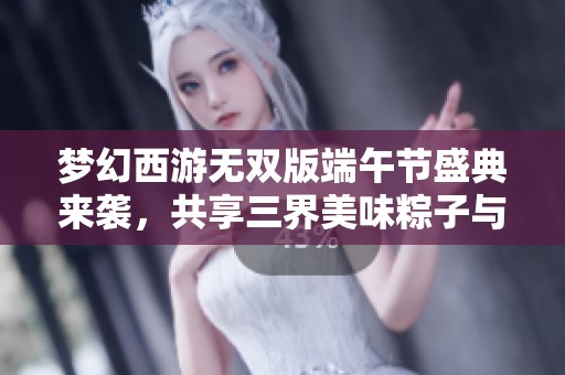 梦幻西游无双版端午节盛典来袭，共享三界美味粽子与精彩限时活动