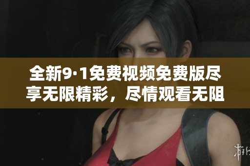 全新9·1免费视频免费版尽享无限精彩，尽情观看无阻碍