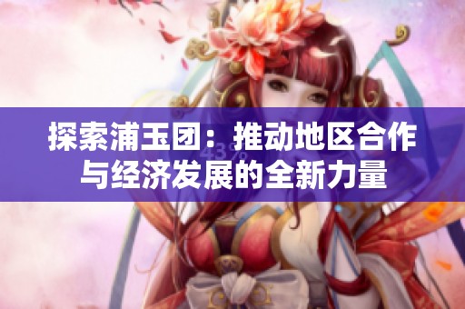 探索浦玉团：推动地区合作与经济发展的全新力量