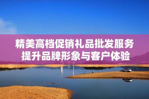 精美高档促销礼品批发服务 提升品牌形象与客户体验的最佳选择