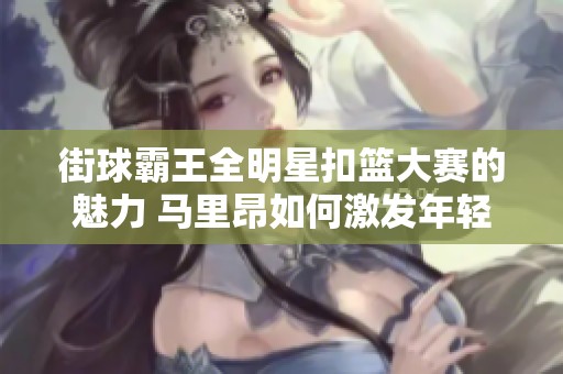 街球霸王全明星扣篮大赛的魅力 马里昂如何激发年轻球员的篮球热情和梦想