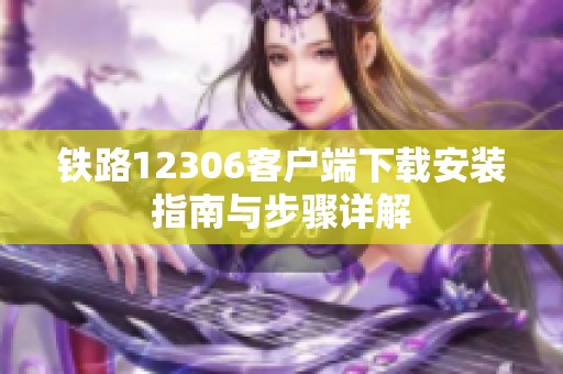 铁路12306客户端下载安装指南与步骤详解