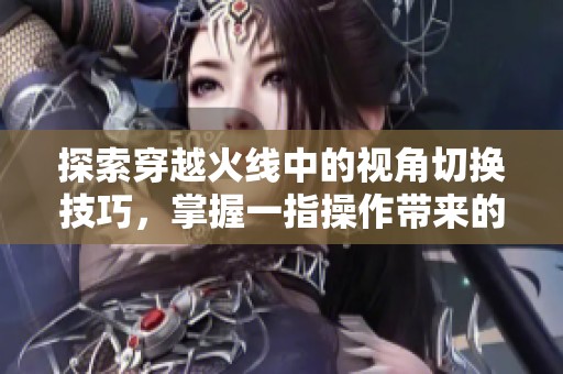 探索穿越火线中的视角切换技巧，掌握一指操作带来的极致游戏体验
