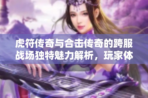 虎符传奇与合击传奇的跨服战场独特魅力解析，玩家体验的全新挑战与乐趣探讨