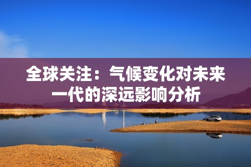 全球关注：气候变化对未来一代的深远影响分析