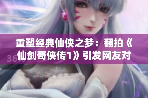 重塑经典仙侠之梦：翻拍《仙剑奇侠传1》引发网友对角色魅力的新讨论