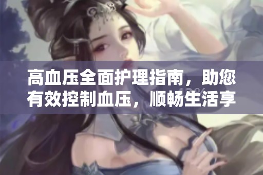 高血压全面护理指南，助您有效控制血压，顺畅生活享健康快乐