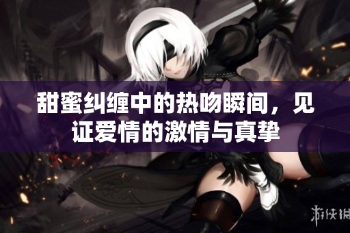 甜蜜纠缠中的热吻瞬间，见证爱情的激情与真挚
