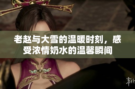 老赵与大雪的温暖时刻，感受浓情奶水的温馨瞬间