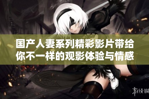 国产人妻系列精彩影片带给你不一样的观影体验与情感共鸣