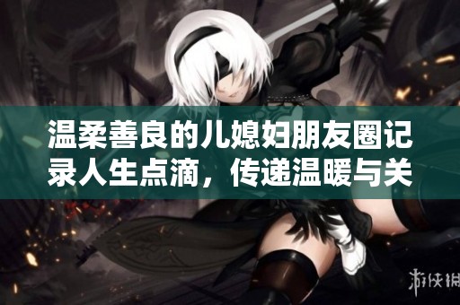 温柔善良的儿媳妇朋友圈记录人生点滴，传递温暖与关爱