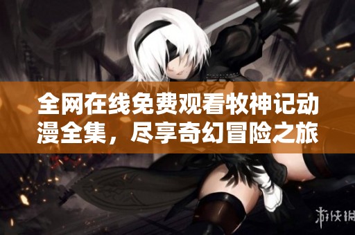 全网在线免费观看牧神记动漫全集，尽享奇幻冒险之旅