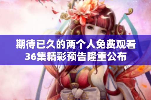 期待已久的两个人免费观看36集精彩预告隆重公布