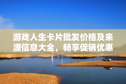 游戏人生卡片批发价格及来源信息大全，畅享促销优惠助你轻松采购