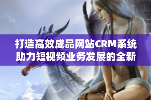 打造高效成品网站CRM系统助力短视频业务发展的全新方案