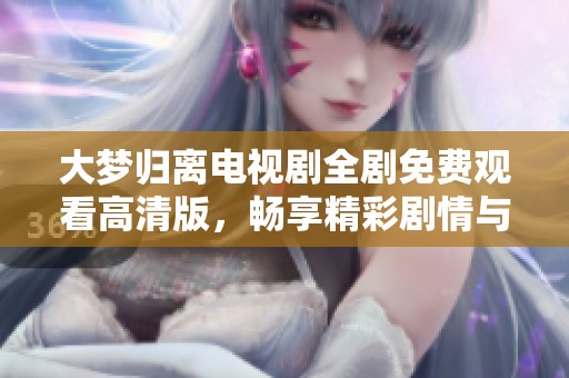 大梦归离电视剧全剧免费观看高清版，畅享精彩剧情与角色互动