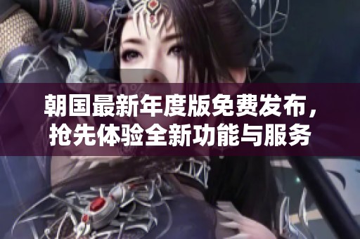 朝国最新年度版免费发布，抢先体验全新功能与服务