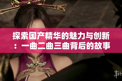 探索国产精华的魅力与创新：一曲二曲三曲背后的故事
