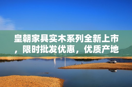 皇朝家具实木系列全新上市，限时批发优惠，优质产地货源推荐