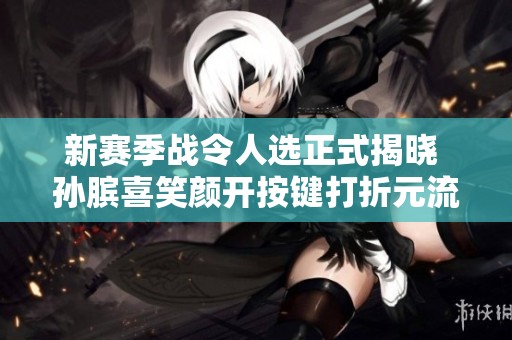 新赛季战令人选正式揭晓 孙膑喜笑颜开按键打折元流之子迎来重塑契机