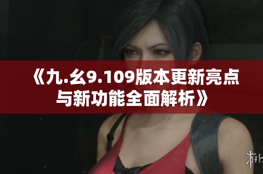 《九.幺9.109版本更新亮点与新功能全面解析》