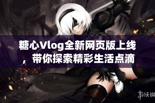 糖心Vlog全新网页版上线，带你探索精彩生活点滴