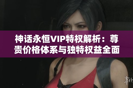 神话永恒VIP特权解析：尊贵价格体系与独特权益全面指南与对比分析