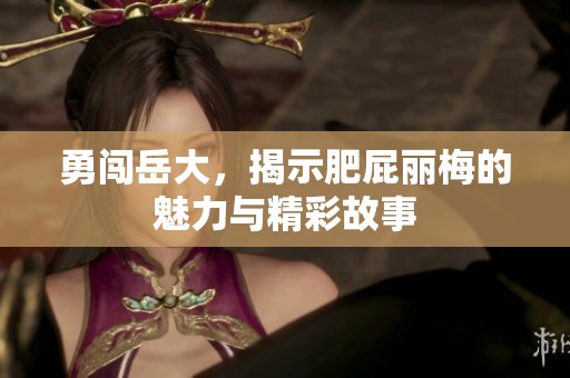 勇闯岳大，揭示肥屁丽梅的魅力与精彩故事