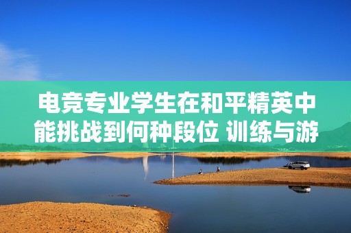 电竞专业学生在和平精英中能挑战到何种段位 训练与游戏的深度分析