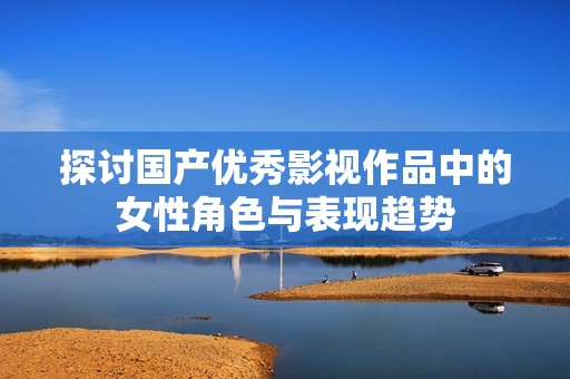探讨国产优秀影视作品中的女性角色与表现趋势