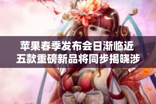 苹果春季发布会日渐临近 五款重磅新品将同步揭晓涉及手机平板电脑等多个领域