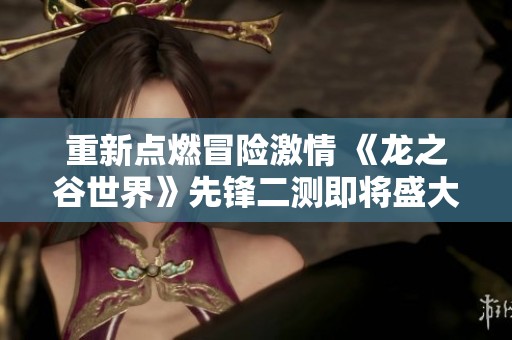 重新点燃冒险激情 《龙之谷世界》先锋二测即将盛大开启 玩家快来体验新挑战