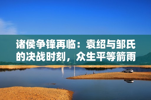 诸侯争锋再临：袁绍与邹氏的决战时刻，众生平等箭雨如注的精彩瞬间