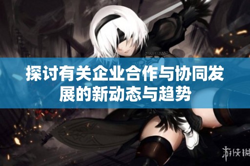 探讨有关企业合作与协同发展的新动态与趋势