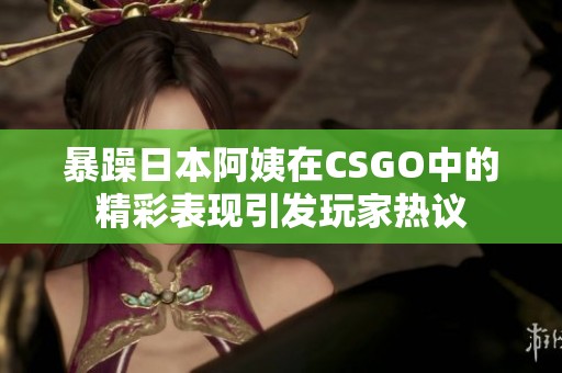 暴躁日本阿姨在CSGO中的精彩表现引发玩家热议