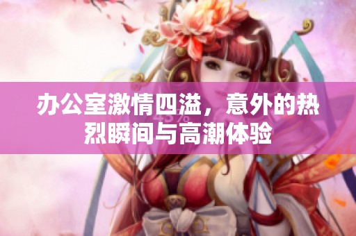 办公室激情四溢，意外的热烈瞬间与高潮体验