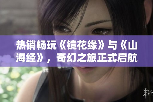 热销畅玩《镜花缘》与《山海经》，奇幻之旅正式启航，精彩剧场等待你的加入