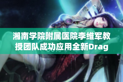 湘南学院附属医院李维军教授团队成功应用全新DragonFly技术实现经导管治疗创新