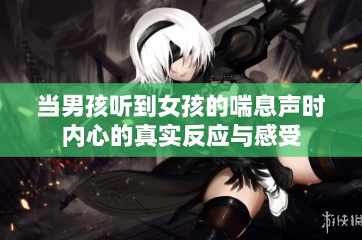 当男孩听到女孩的喘息声时内心的真实反应与感受