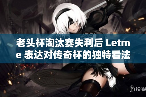 老头杯淘汰赛失利后 Letme 表达对传奇杯的独特看法与期待