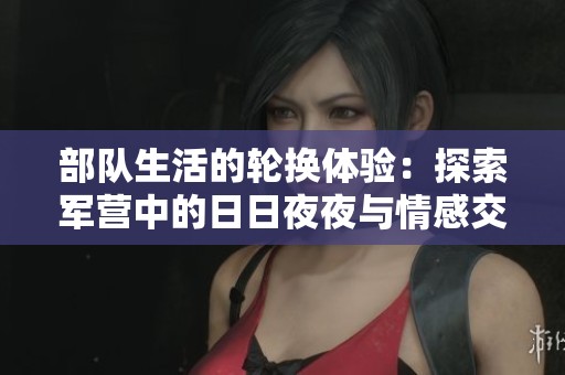 部队生活的轮换体验：探索军营中的日日夜夜与情感交融