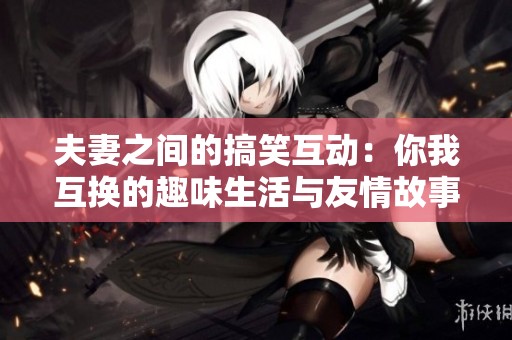 夫妻之间的搞笑互动：你我互换的趣味生活与友情故事