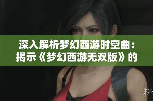 深入解析梦幻西游时空曲：揭示《梦幻西游无双版》的无限探索与创作奥秘