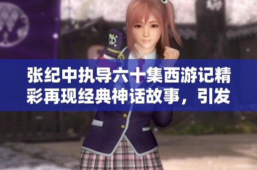 张纪中执导六十集西游记精彩再现经典神话故事，引发观众热议与期待