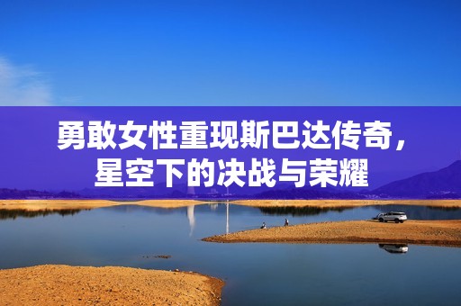 勇敢女性重现斯巴达传奇，星空下的决战与荣耀