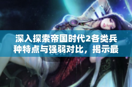 深入探索帝国时代2各类兵种特点与强弱对比，揭示最强兵种选择指南