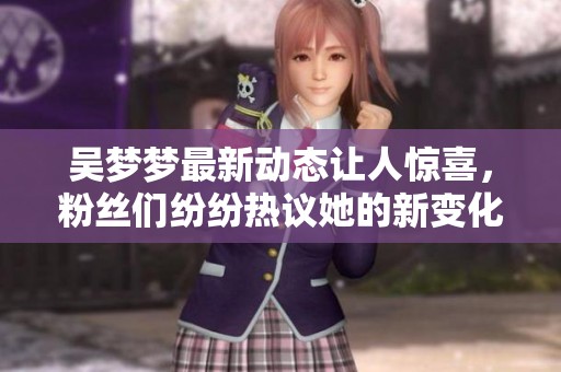 吴梦梦最新动态让人惊喜，粉丝们纷纷热议她的新变化