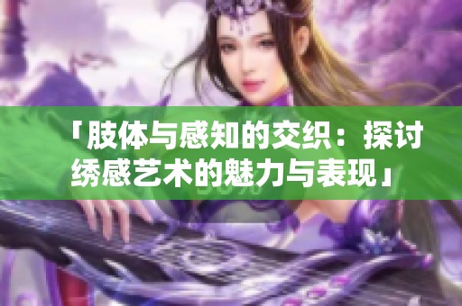 「肢体与感知的交织：探讨绣感艺术的魅力与表现」