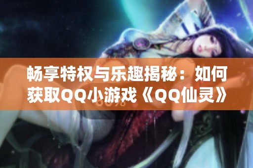 畅享特权与乐趣揭秘：如何获取QQ小游戏《QQ仙灵》的激活码与使用技巧